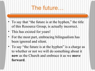 The future… To say that “the future is at the hyphen,” the title of this Resource Group, is actually incorrect. This has existed for years! For the most part, embracing bilingualism has been ignored and silent. To say “the future is at the hyphen” is a charge as to whether or not we will do something about it  now  as the Church and embrace it as we  move forward . 