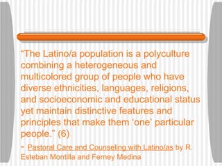 “ The Latino/a population is a polyculture combining a heterogeneous and multicolored group of people who have diverse ethnicities, languages, religions, and socioeconomic and educational status yet maintain distinctive features and principles that make them ‘one’ particular people.” (6) -  Pastoral Care and Counseling with Latino/as  by R. Esteban Montilla and Ferney Medina 