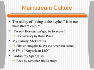 Mainstream Culture The reality of “being at the hyphen” is in our mainstream culture. ¡Yo soy Boricua pa’que tu lo sepas! Documentary by Rosie Perez My Family/Mi Familia Film on struggles to live the American dream. MTV’s “Nuyorican Life” Pardon my Spanglish Book by comedian Bill Santiago 