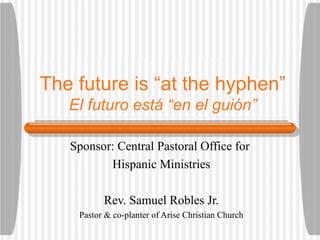 The future is “at the hyphen” El futuro est á “en el guión” Sponsor: Central Pastoral Office for  Hispanic Ministries Rev. Samuel Robles Jr. Pastor & co-planter of Arise Christian Church 