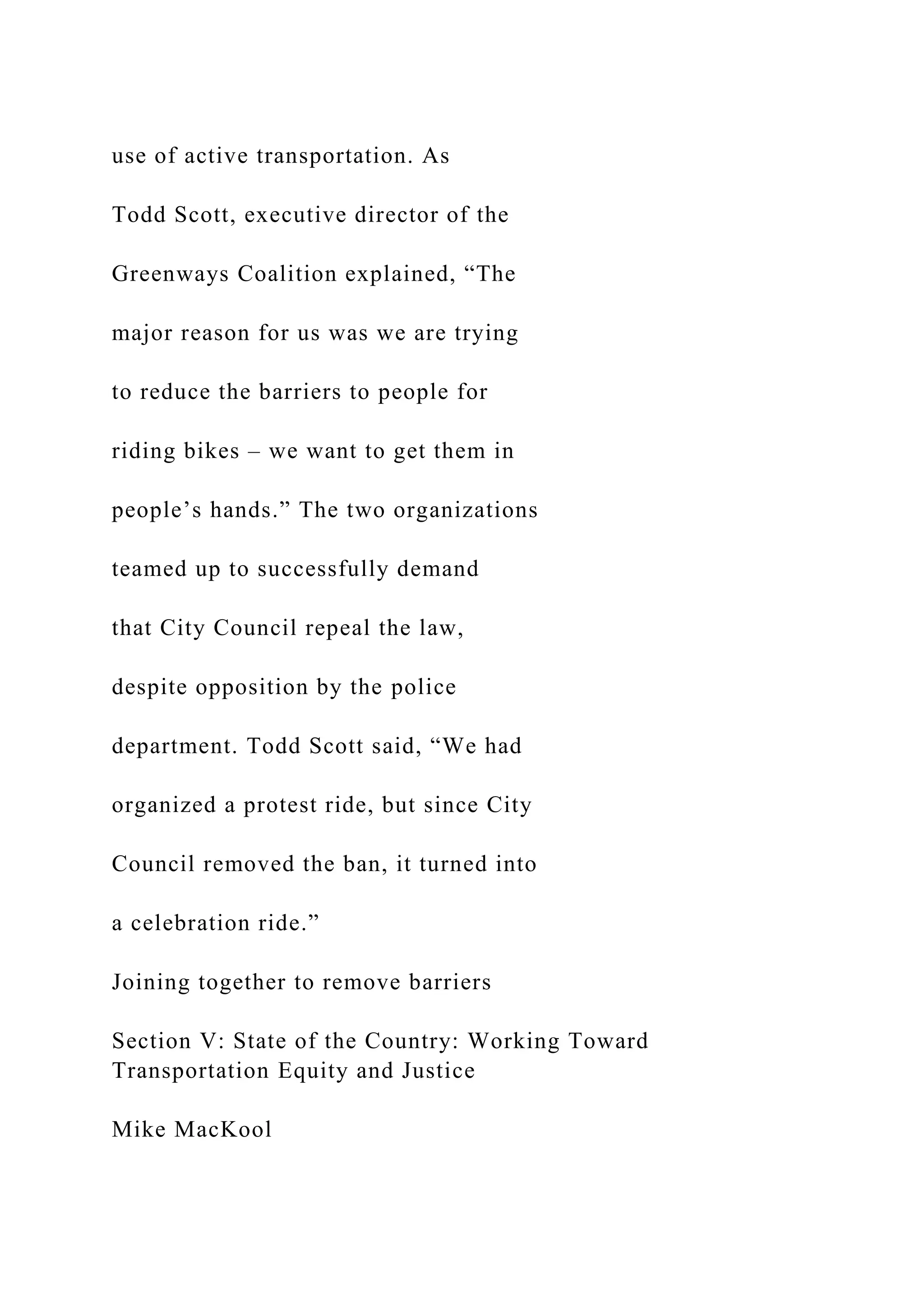 use of active transportation. As
Todd Scott, executive director of the
Greenways Coalition explained, “The
major reason for us was we are trying
to reduce the barriers to people for
riding bikes – we want to get them in
people’s hands.” The two organizations
teamed up to successfully demand
that City Council repeal the law,
despite opposition by the police
department. Todd Scott said, “We had
organized a protest ride, but since City
Council removed the ban, it turned into
a celebration ride.”
Joining together to remove barriers
Section V: State of the Country: Working Toward
Transportation Equity and Justice
Mike MacKool
 