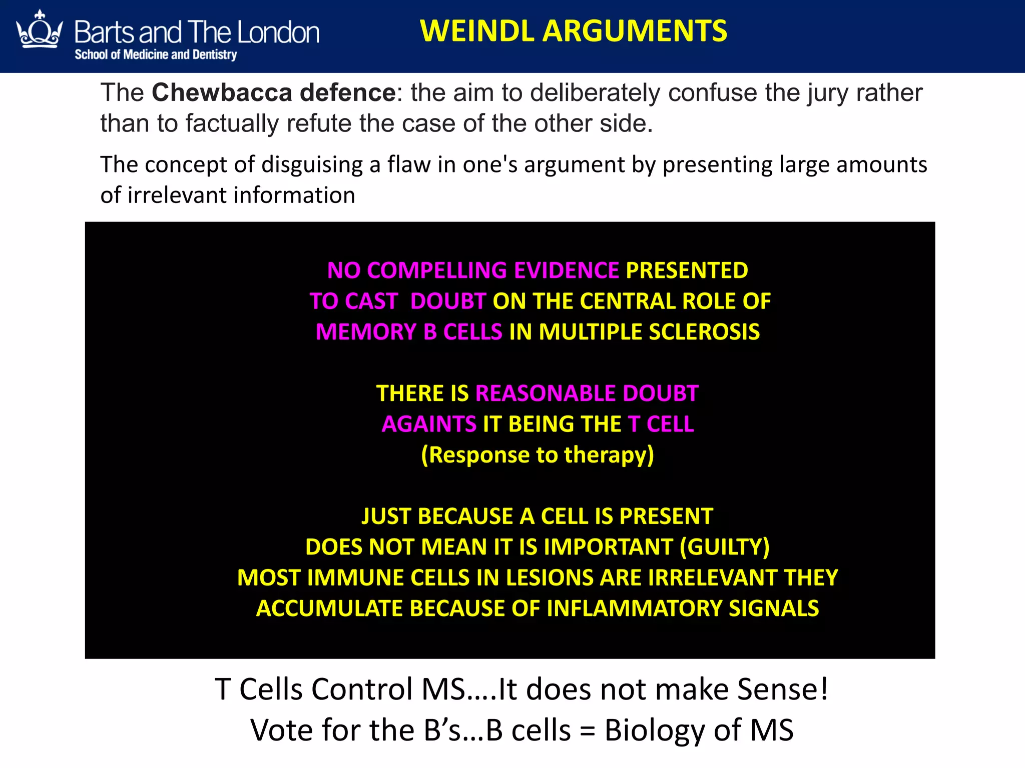WEINDL ARGUMENTS
NO COMPELLING EVIDENCE PRESENTED
TO CAST DOUBT ON THE CENTRAL ROLE OF
MEMORY B CELLS IN MULTIPLE SCLEROSIS
THERE IS REASONABLE DOUBT
AGAINTS IT BEING THE T CELL
(Response to therapy)
JUST BECAUSE A CELL IS PRESENT
DOES NOT MEAN IT IS IMPORTANT (GUILTY)
MOST IMMUNE CELLS IN LESIONS ARE IRRELEVANT THEY
ACCUMULATE BECAUSE OF INFLAMMATORY SIGNALS
The Chewbacca defence: the aim to deliberately confuse the jury rather
than to factually refute the case of the other side.
The concept of disguising a flaw in one's argument by presenting large amounts
of irrelevant information
T Cells Control MS….It does not make Sense!
Vote for the B’s…B cells = Biology of MS
 