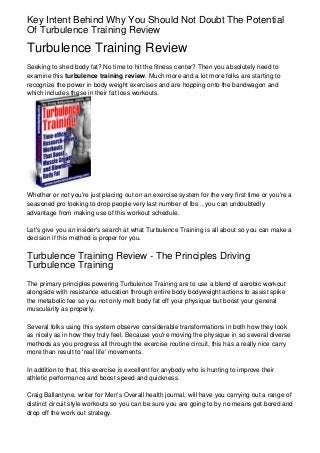 Key Intent Behind Why You Should Not Doubt The Potential
Of Turbulence Training Review

Turbulence Training Review
Seeking to shed body fat? No time to hit the fitness center? Then you absolutely need to
examine this turbulence training review. Much more and a lot more folks are starting to
recognize the power in body weight exercises and are hopping onto the bandwagon and
which includes these in their fat loss workouts.




Whether or not you're just placing out on an exercise system for the very first time or you're a
seasoned pro looking to drop people very last number of lbs ., you can undoubtedly
advantage from making use of this workout schedule.

Let's give you an insider's search at what Turbulence Training is all about so you can make a
decision if this method is proper for you.

Turbulence Training Review - The Principles Driving
Turbulence Training
The primary principles powering Turbulence Training are to use a blend of aerobic workout
alongside with resistance education through entire body bodyweight actions to assist spike
the metabolic fee so you not only melt body fat off your physique but boost your general
muscularity as properly.

Several folks using this system observe considerable transformations in both how they look
as nicely as in how they truly feel. Because you're moving the physique in so several diverse
methods as you progress all through the exercise routine circuit, this has a really nice carry
more than result to 'real life' movements.

In addition to that, this exercise is excellent for anybody who is hunting to improve their
athletic performance and boost speed and quickness.

Craig Ballantyne, writer for Men's Overall health journal, will have you carrying out a range of
distinct circuit style workouts so you can be sure you are going to by no means get bored and
drop off the work out strategy.
 