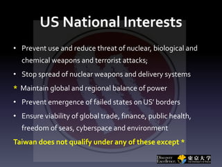 US National Interests
• Prevent use and reduce threat of nuclear, biological and
chemical weapons and terrorist attacks;
• Stop spread of nuclear weapons and delivery systems
* Maintain global and regional balance of power
• Prevent emergence of failed states on US’ borders
• Ensure viability of global trade, finance, public health,
freedom of seas, cyberspace and environment
Taiwan does not qualify under any of these except *
 