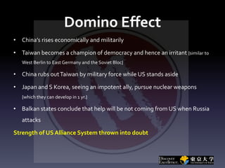 Domino Effect
• China’s rises economically and militarily
• Taiwan becomes a champion of democracy and hence an irritant {similar to
West Berlin to East Germany and the Soviet Bloc}
• China rubs outTaiwan by military force while US stands aside
• Japan and S Korea, seeing an impotent ally, pursue nuclear weapons
{which they can develop in 1 yr.}
• Balkan states conclude that help will be not coming from US when Russia
attacks
Strength of US Alliance System thrown into doubt
 