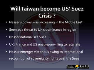 WillTaiwan become US’ Suez
Crisis ?
• Nasser’s power was increasing in the Middle East
• Seen as a threat to UK’s dominance in region
• Nasser nationalises Suez
• UK, France and US unable/unwilling to retaliate
• Nasser emerges victorious owing to international
recognition of sovereignty rights over the Suez
 