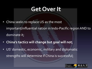 Get Over It
• China seeks to replace US as the most
important/influential nation in Indo-Pacific region AND to
dominate it;
• China’s tactics will change but goal will not;
• US’ domestic, economic, military and diplomatic
strengths will determine if China is successful;
 