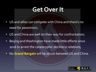 Get Over It
• US and allies can compete with China and there’s no
need for pessimism;
• US and China are well on their way for confrontation;
• Beijing andWashington have made little efforts since
2016 to arrest the catastrophic decline in relations;
• No Grand Bargain will be struck between US and China.
 