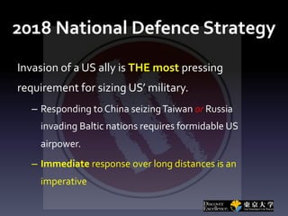 2018 National Defence Strategy
Invasion of a US ally is THE most pressing
requirement for sizing US’ military.
– Responding to China seizingTaiwan or Russia
invading Baltic nations requires formidable US
airpower.
– Immediate response over long distances is an
imperative
 