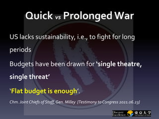 Quick vs Prolonged War
US lacks sustainability, i.e., to fight for long
periods
Budgets have been drawn for ‘single theatre,
single threat’
‘Flat budget is enough’.
Chm.Joint Chiefs of Staff, Gen. Milley {Testimony to Congress 2021.06.23}
 