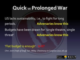 Quick vs Prolonged War
US lacks sustainability, i.e., to fight for long
periods. Adversaries know this
Budgets have been drawn for ‘single theatre, single
threat’ Adversaries know this
‘Flat budget is enough’. Is it?
Chm.Joint Chiefs of Staff, Gen. Milley {Testimony to Congress 2021.06.23}
 