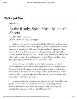 6/9/2016 At the Ready, Sheet Music Minus the Sheets - The New York Times
http://www.nytimes.com/2004/05/20/technology/at-the-ready-sheet-music-minus-the-sheets.html?smid=tw-share 1/5
TECHNOLOGY
At the Ready, Sheet Music Minus the
Sheets
By ADAM BAER MAY 20, 2004
MIKE GARSON can finally travel light.
A pianist and composer who has played in David Bowie's band since 1972,
he fretted for decades over his ever expanding collection of sheet music, stored
in dozens of heavy manila folders overflowing with heavily annotated sheets,
many of them torn. But on one recent weekday morning, while fighting Los
Angeles traffic on his way to an early ''Tonight'' show rehearsal, he actually had
clean copies of nearly all of his hundreds of works in his car with him -- in a
thin, lightweight box about the size of a conductor's score.
Mr. Garson was carrying his music in digital form, scanned into his
MusicPad Pro Plus, a five-pound tablet computer made by a company called
Freehand Systems. The $1,200 device, with a 12-inch liquid-crystal-display
touchscreen, is the first of a class of computers that enable musicians to store
music and edit it onscreen. Soon it will also allow them to communicate with
one another over wireless networks.
In much the way that portable digital audio players have changed the way
people consume tunes, tablets like the MusicPad are changing the way
musicians use sheet music, which is so compact that it can be digitally
stockpiled far more cost-effectively than MP3 audio files.
 