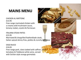 MAINS MENU
CHICKEN AL MATTONE
£13.95
Free-range marinated chicken with
a creamy wild mushroom sauce,
lemony rocket, crostini & Parmesan
ITALIANA STEAK FRITES
£15.95
Marinated & chargrilled featherblade steak,
Italian-spiced skinny fries, pickles & crunchy kale slaw
OSSO BUCO
£14.65
Free-range pork, slow-cooked with saffron, onion,
tomatoes & Trebbiano white wine, served
with Sicilian-style orange gremolata
 