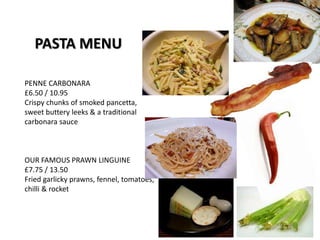 PASTA MENU
PENNE CARBONARA
£6.50 / 10.95
Crispy chunks of smoked pancetta,
sweet buttery leeks & a traditional
carbonara sauce
OUR FAMOUS PRAWN LINGUINE
£7.75 / 13.50
Fried garlicky prawns, fennel, tomatoes,
chilli & rocket
 