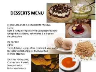 DESSERTS MENU
CHOCOLATE, PEAR & HONEYCOMB PAVLOVA
£5.45
Light & fluffy meringue served with poached pears,
whipped mascarpone, honeycomb & a drizzle of
dark chocolate
ICE CREAMS
£4.95
Three delicious scoops of ice cream (ask your waiter
for today’s selection) served with any two
of these toppings:
Smashed honeycomb,
Crushed nuts & seeds,
Seasonal fruits,
Butterscotch sauce
 