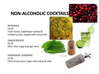 NON-ALCOHOLIC COCKTAILS
REFRESHER
£3.50
Fresh lemon, elderflower cordial &
cranberry juice, topped with lemonade
GINGER MOJITO
£3.25
Mint, lime, sugar & ginger beer
HOMEMADE LEMONADE
£2.95
Fresh lemon juice, sugar mint leaves & soda
 