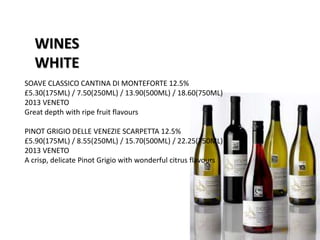 WINES
WHITE
SOAVE CLASSICO CANTINA DI MONTEFORTE 12.5%
£5.30(175ML) / 7.50(250ML) / 13.90(500ML) / 18.60(750ML)
2013 VENETO
Great depth with ripe fruit flavours
PINOT GRIGIO DELLE VENEZIE SCARPETTA 12.5%
£5.90(175ML) / 8.55(250ML) / 15.70(500ML) / 22.25(750ML)
2013 VENETO
A crisp, delicate Pinot Grigio with wonderful citrus flavours
 