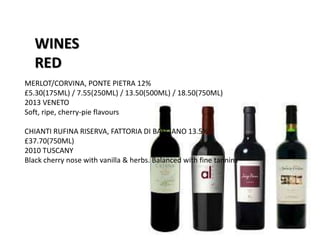 WINES
RED
MERLOT/CORVINA, PONTE PIETRA 12%
£5.30(175ML) / 7.55(250ML) / 13.50(500ML) / 18.50(750ML)
2013 VENETO
Soft, ripe, cherry-pie flavours
CHIANTI RUFINA RISERVA, FATTORIA DI BASCIANO 13.5%
£37.70(750ML)
2010 TUSCANY
Black cherry nose with vanilla & herbs. Balanced with fine tannins
 