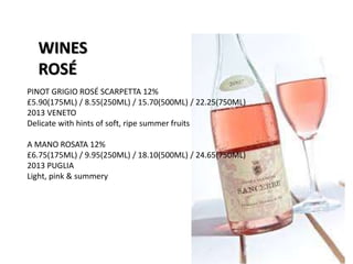 WINES
ROSÉ
PINOT GRIGIO ROSÉ SCARPETTA 12%
£5.90(175ML) / 8.55(250ML) / 15.70(500ML) / 22.25(750ML)
2013 VENETO
Delicate with hints of soft, ripe summer fruits
A MANO ROSATA 12%
£6.75(175ML) / 9.95(250ML) / 18.10(500ML) / 24.65(750ML)
2013 PUGLIA
Light, pink & summery
 