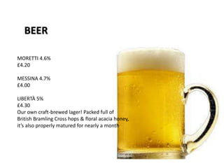 BEER
MORETTI 4.6%
£4.20
MESSINA 4.7%
£4.00
LIBERTÀ 5%
£4.30
Our own craft-brewed lager! Packed full of
British Bramling Cross hops & floral acacia honey,
it’s also properly matured for nearly a month
 