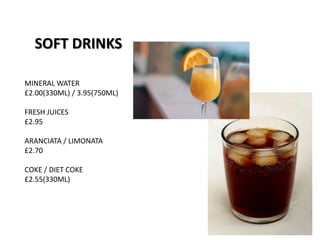 SOFT DRINKS
MINERAL WATER
£2.00(330ML) / 3.95(750ML)
FRESH JUICES
£2.95
ARANCIATA / LIMONATA
£2.70
COKE / DIET COKE
£2.55(330ML)
 