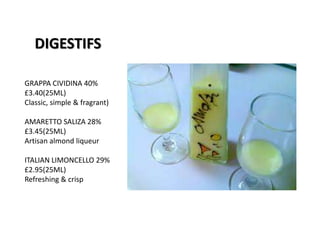 DIGESTIFS
GRAPPA CIVIDINA 40%
£3.40(25ML)
Classic, simple & fragrant)
AMARETTO SALIZA 28%
£3.45(25ML)
Artisan almond liqueur
ITALIAN LIMONCELLO 29%
£2.95(25ML)
Refreshing & crisp
 