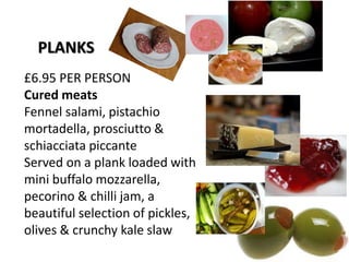 £6.95 PER PERSON
Cured meats
Fennel salami, pistachio
mortadella, prosciutto &
schiacciata piccante
Served on a plank loaded with
mini buffalo mozzarella,
pecorino & chilli jam, a
beautiful selection of pickles,
olives & crunchy kale slaw
PLANKS
 