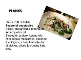 £6.95 PER PERSON
Seasonal vegetables
Sliced, chargrilled & marinated
in herby olive oil
Served on a plank loaded with
mini buffalo mozzarella, pecorino
& chilli jam, a beautiful selection
of pickles, olives & crunchy kale
slaw
PLANKS
 