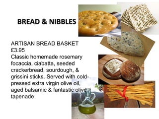 ARTISAN BREAD BASKET
£3.95
Classic homemade rosemary
focaccia, ciabatta, seeded
crackerbread, sourdough, &
grissini sticks. Served with cold-
pressed extra virgin olive oil,
aged balsamic & fantastic olive
tapenade
BREAD & NIBBLES
 