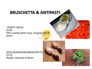 CRISPY SQUID
£5.95
With crushed garlic mayo, chopped chilli &
lemon
WILD MUSHROOM BRUSCHETTA
£5.75
Ricotta, rosemary & lemon
BRUSCHETTA & ANTIPASTI
 