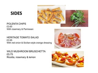 POLENTA CHIPS
£3.65
With rosemary & Parmesan
HERITAGE TOMATO SALAD
£3.95
With red onion & Sicilian-style orange dressing
WILD MUSHROOM BRUSCHETTA
£5.75
Ricotta, rosemary & lemon
SIDES
 