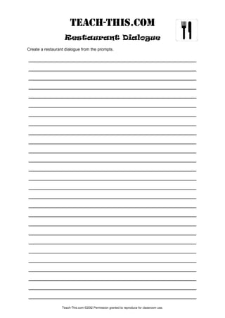 TEACH-THIS.Com
Restaurant Dialogue
Create a restaurant dialogue from the prompts.
_________________________________________________________
_________________________________________________________
_________________________________________________________
_________________________________________________________
_________________________________________________________
_________________________________________________________
_________________________________________________________
_________________________________________________________
_________________________________________________________
_________________________________________________________
_________________________________________________________
_________________________________________________________
_________________________________________________________
_________________________________________________________
_________________________________________________________
_________________________________________________________
_________________________________________________________
_________________________________________________________
_________________________________________________________
_________________________________________________________
_________________________________________________________
_________________________________________________________
_________________________________________________________
_________________________________________________________
_________________________________________________________
_________________________________________________________
_________________________________________________________
Teach-This.com ©20I2 Permission granted to reproduce for classroom use.
 