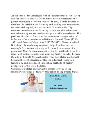 At the time of the American War of Independence (1776-1783)
and for several decades after it, Great Britain dominated the
global production of cotton textiles. In fact, Britain became so
dominant in textile manufacturing and trading that Manchester,
its industrial capital, was nicknamed "Cottonopolis." By
contrast, American manufacturing of export-oriented or even
tradable-quality cotton textiles was practically nonexistent. This
position of relative American backwardness changed with the
influence of two prominent individuals: Samuel Slater (1768-
1835) and Francis Cabot Lowell (1775-1817). Slater, a skilled
British textile machinery engineer, helped to develop the
country's first cotton spinning mill. Lowell, a member of a
prominent New England mercantile family, established the first
integrated cotton spinning and weaving facility in what became
the city of Lowell, Massachusetts. Together Slater and Lowell
brought the sophistication of British industrial revolution
technology and introduced innovative methods of factory
production to the United States.
Comment on Slater and Lowell’s efforts to bring in the
innovative methods of factory production to the United States.
 