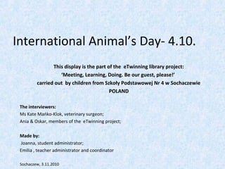 International Animal’s Day- 4.10.
This display is the part of the eTwinning library project:
‘Meeting, Learning, Doing. Be our guest, please!’
carried out by children from Szkoły Podstawowej Nr 4 w Sochaczewie
POLAND
The interviewers:
Ms Kate Mańko-Klok, veterinary surgeon;
Ania & Oskar, members of the eTwinning project;
Made by:
Joanna, student administrator;
Emilia , teacher administrator and coordinator
Sochaczew, 3.11.2010
 