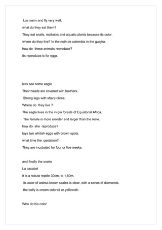 Los swim and fly very well,

what do they eat them?

They eat snails, mollusks and aquatic plants because its color.

where do they live? In the noth de colombia in the guajira.

how do these animals reproduce?

Its reproduce is for eggs.




let's see some eagle

Their heads are covered with feathers.

Strong legs with sharp claws,

Where do they live ?

The eagle lives in the virgin forests of Equatorial Africa.

The female is more slender and larger than the male.

how do she reproduce?

lays two whitish eggs with brown spots.

what time the gestation?

They are incubated for four or five weeks,



and finally the snake

La cacabel

It is a robust reptile 30cm. to 1.60m.

its color of walnut brown scales is clear, with a series of diamonds,

the belly is cream colored or yellowish.



Who do his color’
 