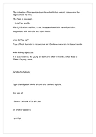 The coloration of the species depends on the kind of snake it belongs and the
region where he lives;

The head is triangular,

    His tail has a rattle. .

His sight is sharp and has no ear, is aggressive with its natural predators,

they defend with their bite and inject venom



what do they eat?

Type of food, their diet is carnivorous, as it feeds on mammals, birds and rabbits.



How do they reproduce?

It is ovoviviparous, the young are born alive after 18 months. It has three to
fifteen offspring, some.




What is his habitat¿



.

Type of ecosystem where it is arid and semiarid regions.



this was all



    it was a pleasure to be with you



on another occasion



    goodbye
 