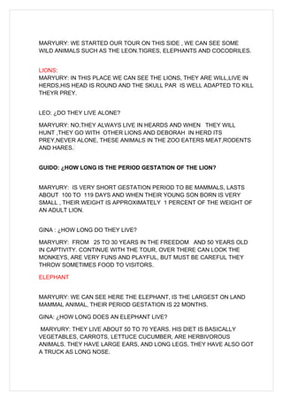 MARYURY: WE STARTED OUR TOUR ON THIS SIDE , WE CAN SEE SOME
WILD ANIMALS SUCH AS THE LEON.TIGRES, ELEPHANTS AND COCODRILES.


LIONS:
MARYURY: IN THIS PLACE WE CAN SEE THE LIONS, THEY ARE WILL,LIVE IN
HERDS,HIS HEAD IS ROUND AND THE SKULL PAR IS WELL ADAPTED TO KILL
THEYR PREY.


LEO: ¿DO THEY LIVE ALONE?

MARYURY: NO,THEY ALWAYS LIVE IN HEARDS AND WHEN THEY WILL
HUNT ,THEY GO WITH OTHER LIONS AND DEBORAH IN HERD ITS
PREY,NEVER ALONE, THESE ANIMALS IN THE ZOO EATERS MEAT,RODENTS
AND HARES.


GUIDO: ¿HOW LONG IS THE PERIOD GESTATION OF THE LION?


MARYURY: IS VERY SHORT GESTATION PERIOD TO BE MAMMALS, LASTS
ABOUT 100 TO 119 DAYS AND WHEN THEIR YOUNG SON BORN IS VERY
SMALL , THEIR WEIGHT IS APPROXIMATELY 1 PERCENT OF THE WEIGHT OF
AN ADULT LION.


GINA : ¿HOW LONG DO THEY LIVE?

MARYURY: FROM 25 TO 30 YEARS IN THE FREEDOM AND 50 YEARS OLD
IN CAPTIVITY. CONTINUE WITH THE TOUR, OVER THERE CAN LOOK THE
MONKEYS, ARE VERY FUNS AND PLAYFUL, BUT MUST BE CAREFUL THEY
THROW SOMETIMES FOOD TO VISITORS.

ELEPHANT


MARYURY: WE CAN SEE HERE THE ELEPHANT, IS THE LARGEST ON LAND
MAMMAL ANIMAL, THEIR PERIOD GESTATION IS 22 MONTHS.

GINA: ¿HOW LONG DOES AN ELEPHANT LIVE?

MARYURY: THEY LIVE ABOUT 50 TO 70 YEARS. HIS DIET IS BASICALLY
VEGETABLES, CARROTS, LETTUCE CUCUMBER, ARE HERBIVOROUS
ANIMALS. THEY HAVE LARGE EARS, AND LONG LEGS, THEY HAVE ALSO GOT
A TRUCK AS LONG NOSE.
 