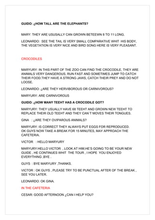 GUIDO: ¿HOW TALL ARE THE ELEPHANTS?


MARY: THEY ARE USUSALLY CAN GROWN BETEEWN 8 TO 11 LONG.

LEONARDO: SEE THE TAIL IS VERY SMALL COMPARATIVE WHIT HIS BODY,
THE VEGETATION IS VERY NICE AND BIRD SONG HERE IS VERY PLEASANT.



CROCODILES


MARYURY: IN THIS PART OF THE ZOO CAN FIND THE CROCODILE, THEY ARE
ANIMALS VERY DANGEROUS, RUN FAST AND SOMETIMES JUMP TO CATCH
THEIR FOOD.THEY HAVE A STRONG JAWS, CATCH THEIR PREY AND DO NOT
LOOSE.

LEONARDO: ¿ARE THEY HERVIBOROUS OR CARNIVOROUS?

MARYURY: ARE CARNIVOROUS

GUIDO: ¿HOW MANY TEEHT HAS A CROCODILE GOT?

MARYURY: THEY USUALLY HAVE 68 TEEHT AND GROWN NEW TEEHT TO
REPLACE THEIR OLD TEEHT AND THEY CAN`T MOVES THEIR TONGUES.

GINA : ¿ARE THEY OVIPAROUS ANIMALS?

MARYURY: IS CORRECT THEY ALWAYS PUT EGGS FOR REPRODUCED.
OK GUYS NOW TAKE A BREAK FOR 15 MINUTES, MAY APPROACH THE
CAFETERIA.

VICTOR : HELLO MARYURY

MARYURY:HELLO VICTOR , LOOK AT HIM,HE’S GOING TO BE YOUR NEW
GUIDE , HE CONTINUES WHIT THE TOUR , I HOPE YOU ENJOYED
EVERYTHING ,BYE .

GUYS : BYE MARYURY ,THANKS.

VICTOR : OK GUYS , PLEASE TRY TO BE PUNCTUAL AFTER OF THE BREAK ,
SEE YOU LATER.

LEONARDO: OK GINA.

IN THE CAFETERIA

CESAR: GOOD AFTERNOON ¿CAN I HELP YOU?
 