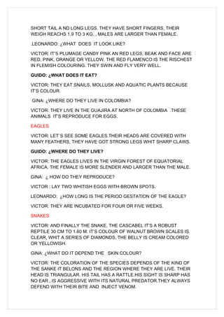 SHORT TAIL A ND LONG LEGS. THEY HAVE SHORT FINGERS, THEIR
WEIGH REACHS 1.9 TO 3 KG. , MALES ARE LARGER THAN FEMALE.

.LEONARDO: ¿WHAT DOES IT LOOK LIKE?

VICTOR: IT’S PLUMAGE CANDY PINK AN RED LEGS, BEAK AND FACE ARE
RED, PINK, ORANGE OR YELLOW. THE RED FLAMENCO IS THE RISCHEST
IN FLEMISH COLOURING. THEY SWIN AND FLY VERY WELL.

GUIDO: ¿WHAT DOES IT EAT?

VICTOR: THEY EAT SNAILS, MOLLUSK AND AQUATIC PLANTS BECAUSE
IT’S COLOUR.

GINA: ¿WHERE DO THEY LIVE IN COLOMBIA?

VICTOR: THEY LIVE IN THE GUAJIRA AT NORTH OF COLOMBIA .THESE
ANIMALS IT’S REPRODUCE FOR EGGS.

EAGLES

VICTOR: LET`S SEE SOME EAGLES.THEIR HEADS ARE COVERED WITH
MANY FEATHERS, THEY HAVE GOT STRONG LEGS WHIT SHARP CLAWS.

GUIDO: ¿WHERE DO THEY LIVE?

VICTOR: THE EAGLES LIVES IN THE VIRGIN FOREST OF EQUATORIAL
AFRICA. THE FEMALE IS MORE SLENDER AND LARGER THAN THE MALE.

GINA: ¿ HOW DO THEY REPRODUCE?

VICTOR : LAY TWO WHITISH EGGS WITH BROWN SPOTS.

LEONARDO: ¿HOW LONG IS THE PERIOD GESTATION OF THE EAGLE?

VICTOR: THEY ARE INCUBATED FOR FOUR OR FIVE WEEKS.

SNAKES

VICTOR: AND FINALLY THE SNAKE, THE CASCABEL IT’S A ROBUST
REPTILE 30 CM TO 1.60 M. IT’S COLOUR OF WALNUT BROWN SCALES IS
CLEAR, WHIT A SERIES OF DIAMONDS, THE BELLY IS CREAM COLORED
OR YELLOWISH.

GINA: ¿WHAT DO IT DEPEND THE SKIN COLOUR?

VICTOR: THE COLORATION OF THE SPECIES DEPENDS OF THE KIND OF
THE SANKE IT BELONS AND THE REGION WHERE THEY ARE LIVE. THEIR
HEAD IS TRIANGULAR. HIS TAIL HAS A RATTLE.HIS SIGHT IS SHARP HAS
NO EAR , IS AGGRESSIVE WITH ITS NATURAL PREDATOR.THEY ALWAYS
DEFEND WITH THEIR BITE AND INJECT VENOM.
 