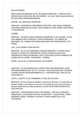 EN LA ENTRADA :

MARY:GOOD AFTERNOON GUYS , MI NAME IS MARYURY Y SERE SU GUIA ,
ESPERO QUE DISFRUTEN DEL RECORRIDO . EL CUAL TIENE UNA DURACION
DE UNA HORA APROXIMADAMENTE.

CHICOS : OK ,SERA MUY DIVERTIDO

MARYURY : INICIEMOS EL RECORRIDO POR ESTE LADO AQUIE VEREMOS
ALGUNOS ANIMALES SALVAJES, TALES COMO EL LEON.TIGRES, ELEFANTES
Y COCODRILOS.

LEONES:

MARYURY: EN ESTE LUGAR PODEMOS OBSERVAR A LOS LEONES , ELLOS
SON ANIMALES MUY FEROCES, VIVEN EN MANADAS , SU CABEZA ES
REDONDA Y EL CRANEO ESTA BIEN ADAPTADO PAR ADAR MUERTE A SU
PRESA .

LEO: ¿LOS LEONES VIVEN SOLOS?

MARYURY : NO, ELLOS SIEMPREN VIVEN EN MANADAS Y CUANDO VAN A
CAZAR LO HACEN EN COMPAÑÍA DE OTROS LEONES NUNCA SOLO,
DEBORAN SU PRESA EN MANADA, EN EL ZOOLOGICO ESTOS ANIMALES SE
ALIMENTAN DE CARNE , ROEDORES Y LIEBRES.

GUIDO :¿Cómo ES LA GESTACION DE LAS LEONAS?



MARYURY : ES UN PERIODO MUY CORTO PARA SER MAMIFEROS, DURA
APROXIMADAMENTE DE 100 A A 119 DIAS Y SUS CRIAS SON MUY PEUEÑAS
CUANDO NACEN APROXIMADAMENTE EL 1 PORCIENTO DEL PESO DE UN
LEON ADULTO.

VICTO:¿ CUANTO ES EL PROMEDIO LA VIDA DE UN LEON?

MARYURY: De 25 a 30 años en libertad y hasta 50 en cautiverio. Cuando están en
libertad y llegan a una edad en la que ya no son efectivos en la caza comienzan a
declinar rápidamente por falta de alimento. ELLOS NO SE PRECOUPAN EN EL
ZOO POR ESO.

MARYURY : CONTINUEMOS CON EL RECORRIDO, POR ALLA PODEMOS
OBSERVAR A LOS MONOS SON MUY DIVERTIDOS Y JUGUETONES , PERO
DEBEMOS TENER CUIDADO A VECES LE TIRAN ALIMENTOS A LOS
VISITANTES.
 