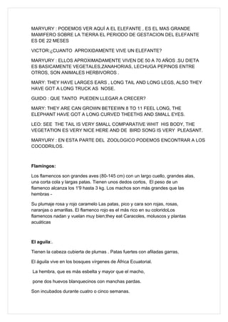 MARYURY : PODEMOS VER AQUÍ A EL ELEFANTE , ES EL MAS GRANDE
MAMIFERO SOBRE LA TIERRA EL PERIODO DE GESTACION DEL ELEFANTE
ES DE 22 MESES

VICTOR:¿CUANTO APROXIDAMENTE VIVE UN ELEFANTE?

MARYURY : ELLOS APROXIMADAMENTE VIVEN DE 50 A 70 AÑOS .SU DIETA
ES BASICAMENTE VEGETALES,ZANAHORIAS, LECHUGA PEPINOS ENTRE
OTROS, SON ANIMALES HERBIVOROS .

MARY: THEY HAVE LARGES EARS , LONG TAIL AND LONG LEGS, ALSO THEY
HAVE GOT A LONG TRUCK AS NOSE.

GUIDO : QUE TANTO PUEDEN LLEGAR A CRECER?

MARY: THEY ARE CAN GROWN BETEEWN 8 TO 11 FEEL LONG, THE
ELEPHANT HAVE GOT A LONG CURVED THEETHS AND SMALL EYES.

LEO: SEE THE TAIL IS VERY SMALL COMPARATIVE WHIT HIS BODY, THE
VEGETATION ES VERY NICE HERE AND DE BIRD SONG IS VERY PLEASANT.

MARYURY : EN ESTA PARTE DEL ZOOLOGICO PODEMOS ENCONTRAR A LOS
COCODRILOS.



Flamingos:

Los flamencos son grandes aves (80-145 cm) con un largo cuello, grandes alas,
una corta cola y largas patas. Tienen unos dedos cortos, El peso de un
flamenco alcanza los 1'9 hasta 3 kg. Los machos son más grandes que las
hembras -

Su plumaje rosa y rojo caramelo Las patas, pico y cara son rojas, rosas,
naranjas o amarillas. El flamenco rojo es el más rico en su coloridoLos
flamencos nadan y vuelan muy bien;they eat Caracoles, moluscos y plantas
acuáticas



El aguila:.

Tienen la cabeza cubierta de plumas . Patas fuertes con afiladas garras,

El águila vive en los bosques vírgenes de África Ecuatorial.

La hembra, que es más esbelta y mayor que el macho,

pone dos huevos blanquecinos con manchas pardas.

Son incubados durante cuatro o cinco semanas.
 