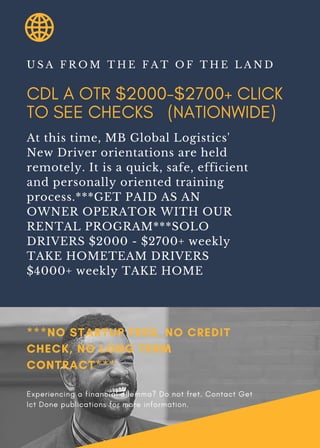 CDL A OTR $2000-$2700+ CLICK
TO SEE CHECKS (NATIONWIDE)
U S A F R O M T H E F A T O F T H E L A N D
At this time, MB Global Logistics'
New Driver orientations are held
remotely. It is a quick, safe, efficient
and personally oriented training
process.***GET PAID AS AN
OWNER OPERATOR WITH OUR
RENTAL PROGRAM***SOLO
DRIVERS $2000 - $2700+ weekly
TAKE HOMETEAM DRIVERS
$4000+ weekly TAKE HOME
***NO STARTUP FEES, NO CREDIT
CHECK, NO LONG TERM
CONTRACT***
Experiencing a financial dilemma? Do not fret. Contact Get
Ict Done publications for more information.
 