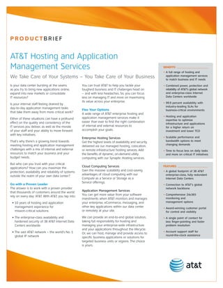 PrOductBrIEf


AT&T Hosting and Application
Management Services                                                                                          BeneFits
                                                                                                             • A full range of hosting and
We Take Care of Your Systems – You Take Care of Your Business                                                  application management services
                                                                                                               to match business and IT needs

Is your data center bursting at the seams             You can trust AT&T to help you tackle your             • Combined power, protection and
as you try to bring new applications online,          toughest business and IT challenges head on              reliability of AT&T’s global network
expand into new markets or consolidate                – and with less headaches. So, you can focus             and enterprise-class Internet
IT resources?                                         less on managing IT and more on maximizing               Data Centers worldwide
                                                      its value across your enterprise.                      • 99.9 percent availability with
Is your internal staff feeling drained by
                                                                                                               industry-leading SLAs for
day-to-day application management tasks
                                                      Flex Your Options                                        business-critical environments
that take them away from more critical work?
                                                      A wide range of AT&T enterprise hosting and
                                                      application management services make it                • Hosting and application
Either of these situations can have a profound                                                                 expertise to optimize
effect on the quality and consistency of the          easier than ever to find the right combination
                                                                                                               infrastructure and applications
IT services you deliver, as well as the morale        of internal and external resources to                    for a higher return on
of your staff and your ability to move forward        accomplish your goals.                                   investment and lower TCO
with key initiatives.
                                                      Enterprise Hosting Services                            • Scalable performance and
That’s why there’s a growing trend towards            Get the highest levels of availability and security,     bandwidth options to meet
meeting hosting and application management                                                                     changing demands
                                                      delivered via our managed hosting, colocation,
challenges with a mix of internal and external        or remote infrastructure hosting services. Add         • Time to focus less on daily tasks
resources to match your business and your             the benefits of dynamic, on-demand utility               and more on critical IT initiatives
budget needs.                                         computing with our Synaptic Hosting services.
But who can you trust with your critical
applications? How can you maximize the                Cloud Computing Services                               Features
protection, availability and reliability of systems   Gain the massive scalability and cost-saving           • A global footprint of 38 AT&T
outside the realm of your own data center?            advantages of cloud computing with our                   enterprise-class, fully redundant
                                                      Compute as a Service or Storage as a                     Internet Data Centers
                                                      Service offerings.
Go with a Proven Leader                                                                                      • Connection to AT&T’s global
The answer is to work with a proven provider                                                                   network backbone
that thousands of customers around the world          Application Management Services
rely on every day: AT&T. With AT&T, you tap into:     You can get more value from your software              • Comprehensive 24x365
                                                      investments when AT&T monitors and manages               monitoring and
 • 10 years of hosting and application                your enterprise, eCommerce, messaging, and               management options
   management experience for                          other key applications within our data center          • Award-winning customer portal
   mission-critical solutions                         or remotely at your site.                                for control and visibility
 • The enterprise-class availability and              We can provide an end-to-end global solution,          • A single point of contact for
   hardened security of 38 AT&T Internet Data         taking full responsibility for hosting and               less finger-pointing and faster
   Centers worldwide                                  managing your enterprise-wide infrastructure             problem resolution
                                                      and your applications throughout the lifecycle.
 • The vast AT&T network – the world’s No. 1                                                                 • Account support staff for
                                                      Or, we can host, manage and provide access to
   global IP network                                                                                           round-the-clock assistance
                                                      specific business applications or solutions for
                                                      targeted business units or regions. The choice
                                                      is yours.
 