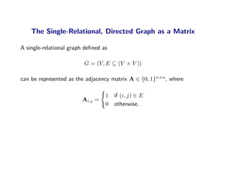 The Single-Relational, Directed Graph as a Matrix

A single-relational graph deﬁned as

                         G = (V, E ⊆ (V × V ))

can be represented as the adjacency matrix A ∈ {0, 1}n×n, where

                                  1   if (i, j) ∈ E
                        Ai,j =
                                  0   otherwise.
 