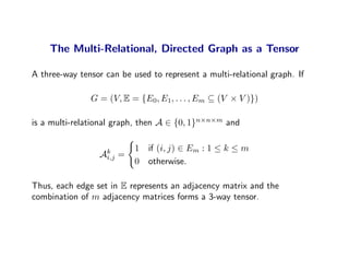 The Multi-Relational, Directed Graph as a Tensor

A three-way tensor can be used to represent a multi-relational graph. If

               G = (V, E = {E0, E1, . . . , Em ⊆ (V × V )})

is a multi-relational graph, then A ∈ {0, 1}n×n×m and

                            1 if (i, j) ∈ Em : 1 ≤ k ≤ m
                 Ak
                  i,j   =
                            0 otherwise.

Thus, each edge set in E represents an adjacency matrix and the
combination of m adjacency matrices forms a 3-way tensor.
 