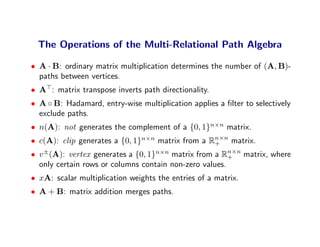 The Operations of the Multi-Relational Path Algebra

• A · B: ordinary matrix multiplication determines the number of (A, B)-
  paths between vertices.
• A : matrix transpose inverts path directionality.
• A ◦ B: Hadamard, entry-wise multiplication applies a ﬁlter to selectively
  exclude paths.
• n(A): not generates the complement of a {0, 1}n×n matrix.
• c(A): clip generates a {0, 1}n×n matrix from a Rn×n matrix.
                                                  +
• v ±(A): vertex generates a {0, 1}n×n matrix from a Rn×n matrix, where
                                                        +
  only certain rows or columns contain non-zero values.
• xA: scalar multiplication weights the entries of a matrix.
• A + B: matrix addition merges paths.
 