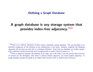 Deﬁning a Graph Database



   A graph database is any storage system that
        provides index-free adjacency.2324



  23
     There is no “oﬃcial” deﬁnition of what makes a database a graph database. The one provided is my
deﬁnition (respective of the inﬂuence of my collaborators in this area). However, hopefully the following
argument will convince you that this is a necessary deﬁnition. Given that any database can model a graph,
such a deﬁnition would not provide strict enough bounds to yield a formal concept (i.e. ).
  24
     There is adjacency between the elements of an index, but if the index is not the primary data structure
of concern (to the developer), then there is indirect/implicit adjacency, not direct/explicit adjacency. A
graph database exposes the graph as an explicit data structure (not an implicit data structure).
 