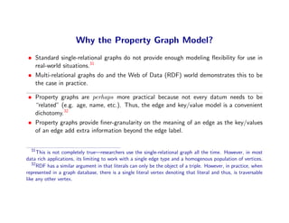 Why the Property Graph Model?
• Standard single-relational graphs do not provide enough modeling ﬂexibility for use in
  real-world situations.31
• Multi-relational graphs do and the Web of Data (RDF) world demonstrates this to be
  the case in practice.

• Property graphs are perhaps more practical because not every datum needs to be
  “related” (e.g. age, name, etc.). Thus, the edge and key/value model is a convenient
  dichotomy.32
• Property graphs provide ﬁner-granularity on the meaning of an edge as the key/values
  of an edge add extra information beyond the edge label.


  31
      This is not completely true—researchers use the single-relational graph all the time. However, in most
data rich applications, its limiting to work with a single edge type and a homogenous population of vertices.
   32
      RDF has a similar argument in that literals can only be the object of a triple. However, in practice, when
represented in a graph database, there is a single literal vertex denoting that literal and thus, is traversable
like any other vertex.
 