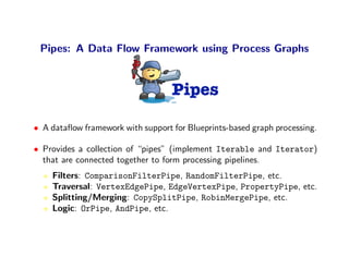 Pipes: A Data Flow Framework using Process Graphs


                                   Pipes

• A dataﬂow framework with support for Blueprints-based graph processing.

• Provides a collection of “pipes” (implement Iterable and Iterator)
  that are connected together to form processing pipelines.
    Filters: ComparisonFilterPipe, RandomFilterPipe, etc.
    Traversal: VertexEdgePipe, EdgeVertexPipe, PropertyPipe, etc.
    Splitting/Merging: CopySplitPipe, RobinMergePipe, etc.
    Logic: OrPipe, AndPipe, etc.
 