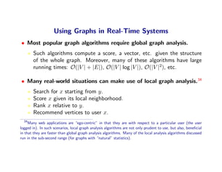 Using Graphs in Real-Time Systems
• Most popular graph algorithms require global graph analysis.
        Such algorithms compute a score, a vector, etc. given the structure
        of the whole graph. Moreover, many of these algorithms have large
        running times: O(|V | + |E|), O(|V | log |V |), O(|V |2), etc.

• Many real-world situations can make use of local graph analysis.34
        Search for x starting from y.
        Score x given its local neighborhood.
        Rank x relative to y.
        Recommend vertices to user x.
  34
     Many web applications are “ego-centric” in that they are with respect to a particular user (the user
logged in). In such scenarios, local graph analysis algorithms are not only prudent to use, but also, beneﬁcial
in that they are faster than global graph analysis algorithms. Many of the local analysis algorithms discussed
run in the sub-second range (for graphs with “natural” statistics).
 